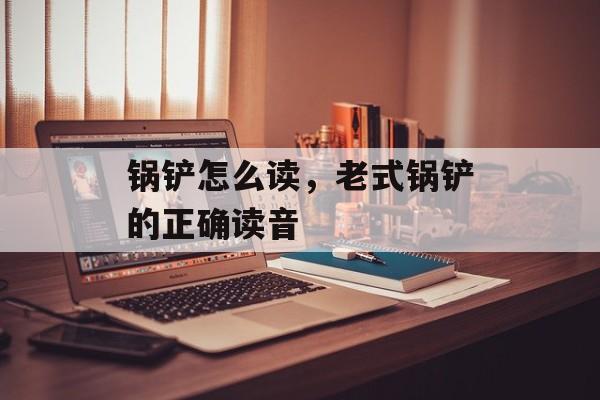 锅铲怎么读，老式锅铲的正确读音-第1张图片-