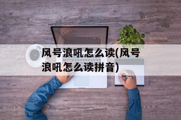 风号浪吼怎么读(风号浪吼怎么读拼音)-第1张图片-