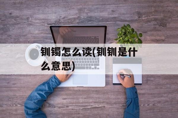 钏镯怎么读(钏钏是什么意思)-第1张图片-
