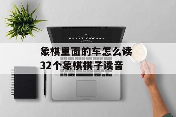 象棋里面的车怎么读 32个象棋棋子读音-第1张图片-