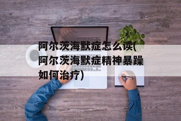 阿尔茨海默症怎么读(阿尔茨海默症精神暴躁如何治疗)-第1张图片-