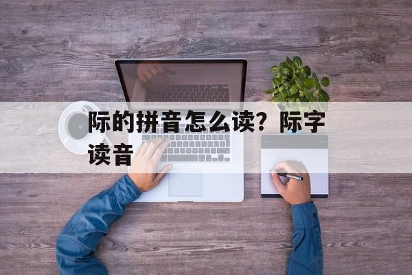 际的拼音怎么读？际字读音-第1张图片-