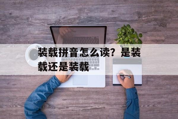 装载拼音怎么读？是装载还是装载-第1张图片-