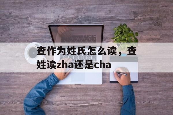 查作为姓氏怎么读，查姓读zha还是cha-第1张图片-