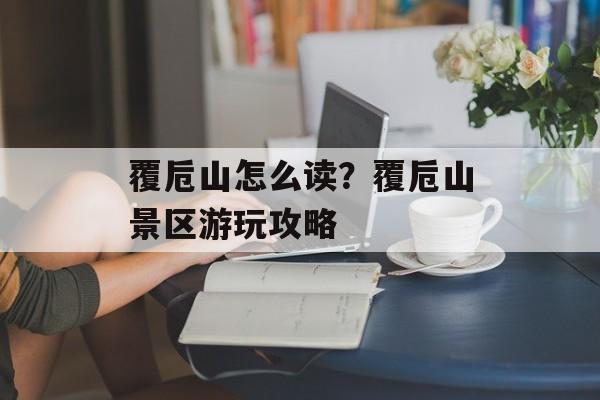 覆卮山怎么读？覆卮山景区游玩攻略-第1张图片-