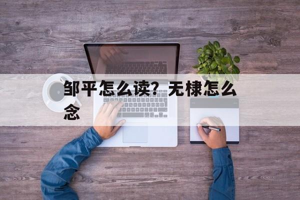 邹平怎么读？无棣怎么念-第1张图片-