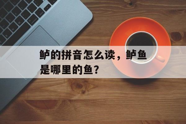 鲈的拼音怎么读，鲈鱼是哪里的鱼？-第1张图片-