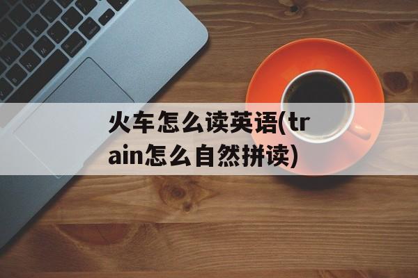 火车怎么读英语(train怎么自然拼读)-第1张图片-