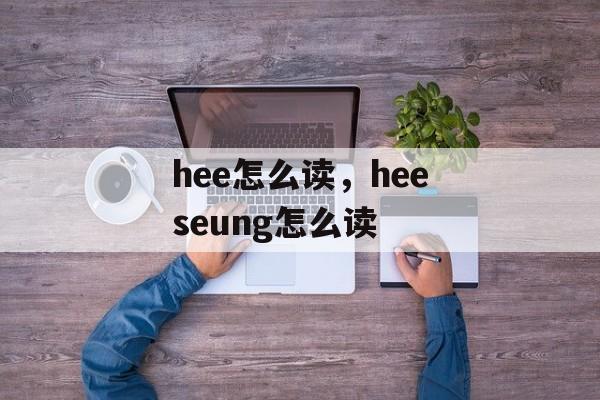 hee怎么读，heeseung怎么读-第1张图片-