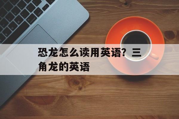 恐龙怎么读用英语？三角龙的英语-第1张图片-