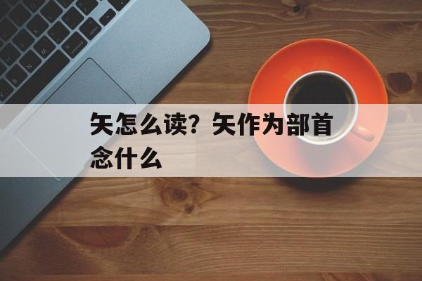 矢怎么读？矢作为部首念什么-第1张图片-