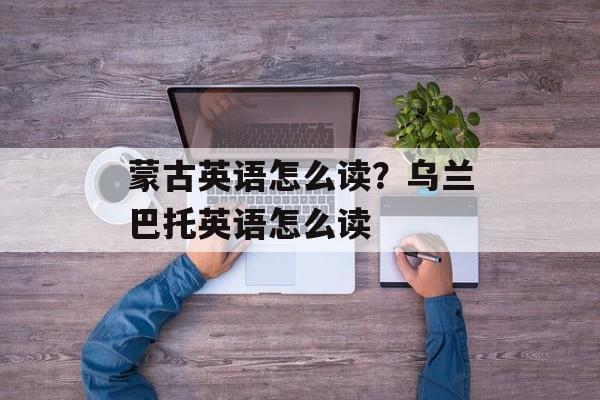 蒙古英语怎么读？乌兰巴托英语怎么读-第1张图片-
