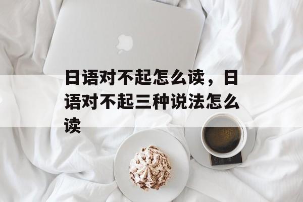 日语对不起怎么读，日语对不起三种说法怎么读-第1张图片-
