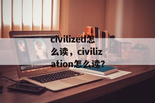 civilized怎么读，civilization怎么读？-第1张图片-