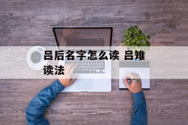 吕后名字怎么读 吕雉读法-第1张图片-