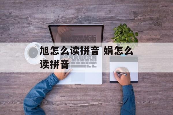 旭怎么读拼音 娟怎么读拼音-第1张图片-
