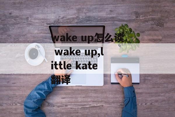 wake up怎么读 wake up,little kate翻译-第1张图片-