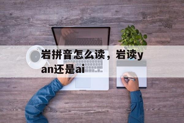 岩拼音怎么读，岩读yan还是ai-第1张图片-