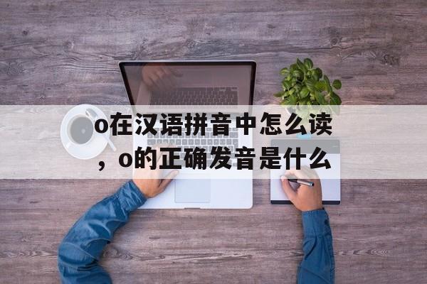 o在汉语拼音中怎么读，o的正确发音是什么-第1张图片-