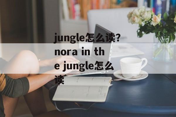 jungle怎么读？nora in the jungle怎么读-第1张图片-