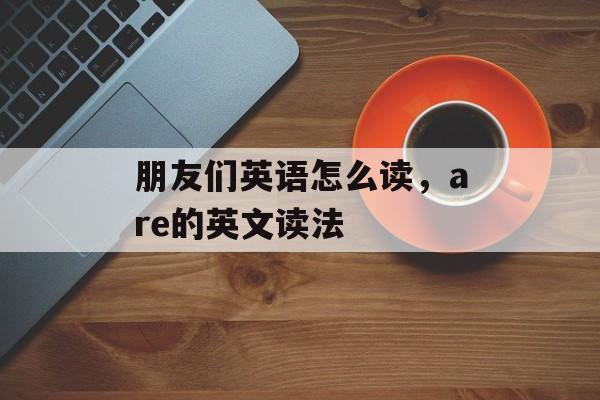 朋友们英语怎么读，are的英文读法-第1张图片-