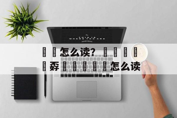 忈孞怎么读？嫑烎嘦怹炛孬巭奣勥忈玊怎么读-第1张图片-