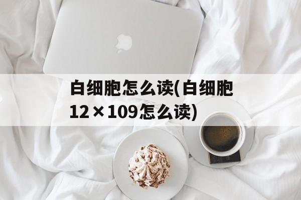 白细胞怎么读(白细胞12×109怎么读)-第1张图片-