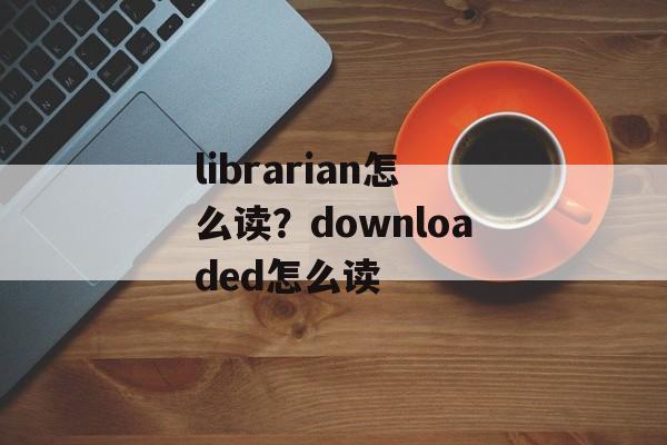 librarian怎么读？downloaded怎么读-第1张图片-