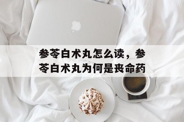 参苓白术丸怎么读，参苓白术丸为何是丧命药-第1张图片-