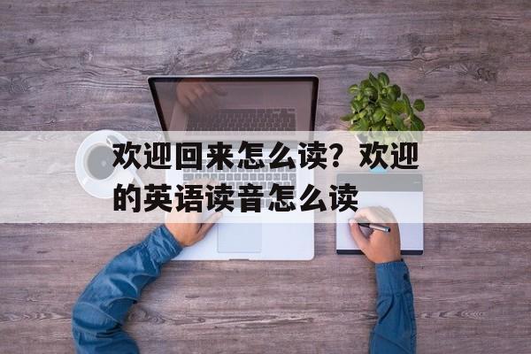 欢迎回来怎么读？欢迎的英语读音怎么读-第1张图片-