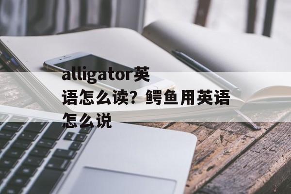 alligator英语怎么读？鳄鱼用英语怎么说-第1张图片-