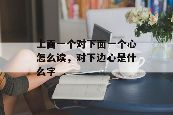 上面一个对下面一个心怎么读，对下边心是什么字-第1张图片-