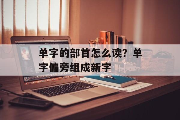 单字的部首怎么读？单字偏旁组成新字-第1张图片-