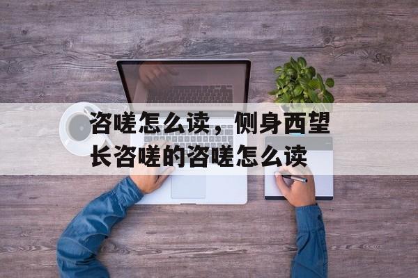 咨嗟怎么读，侧身西望长咨嗟的咨嗟怎么读-第1张图片-