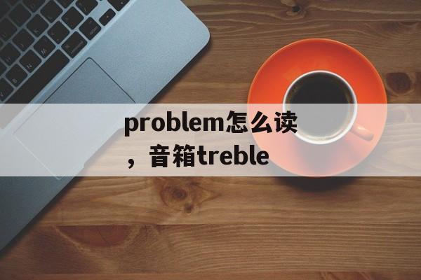 problem怎么读，音箱treble-第1张图片-