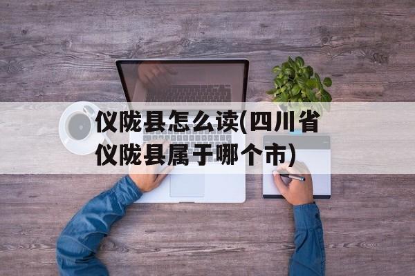 仪陇县怎么读(四川省仪陇县属于哪个市)-第1张图片-