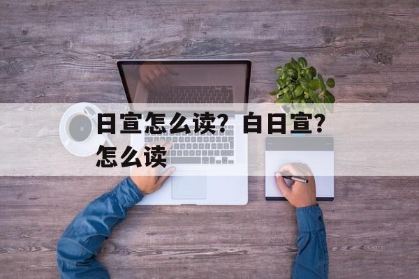 日宣怎么读？白日宣？怎么读-第1张图片-