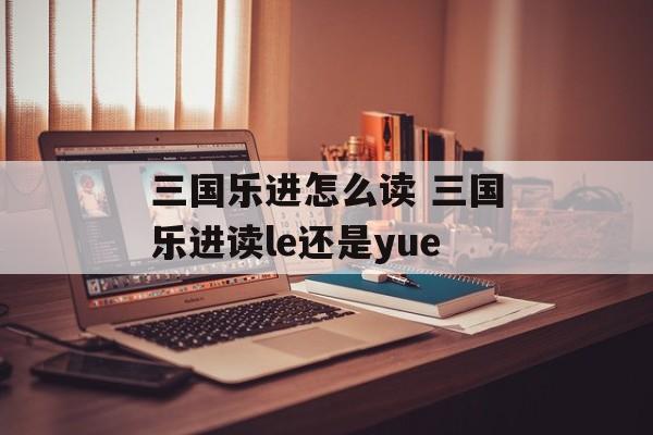 三国乐进怎么读 三国乐进读le还是yue-第1张图片-