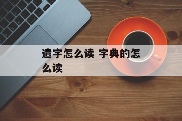遣字怎么读 字典的怎么读-第1张图片-