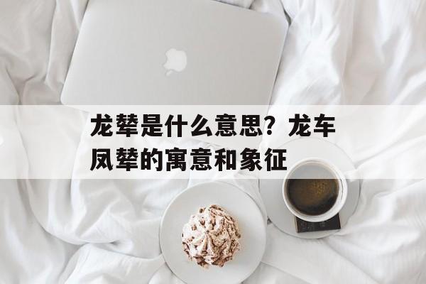 龙辇是什么意思？龙车凤辇的寓意和象征-第1张图片-