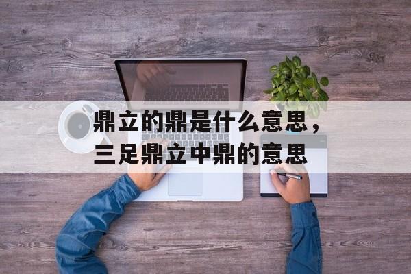 鼎立的鼎是什么意思，三足鼎立中鼎的意思-第1张图片-