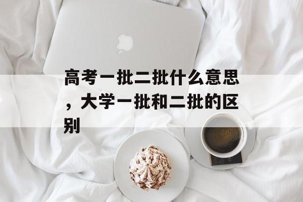 高考一批二批什么意思，大学一批和二批的区别-第1张图片-
