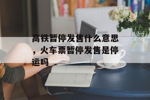 高铁暂停发售什么意思，火车票暂停发售是停运吗-第1张图片-