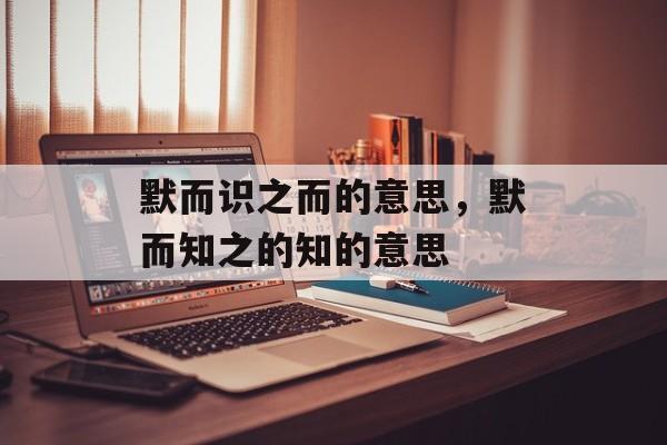 默而识之而的意思，默而知之的知的意思-第1张图片-
