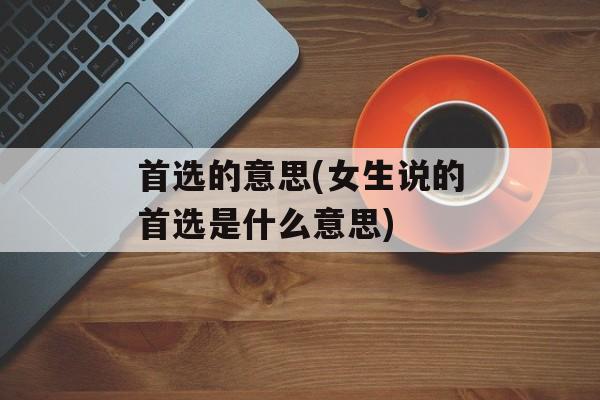 首选的意思(女生说的首选是什么意思)-第1张图片-