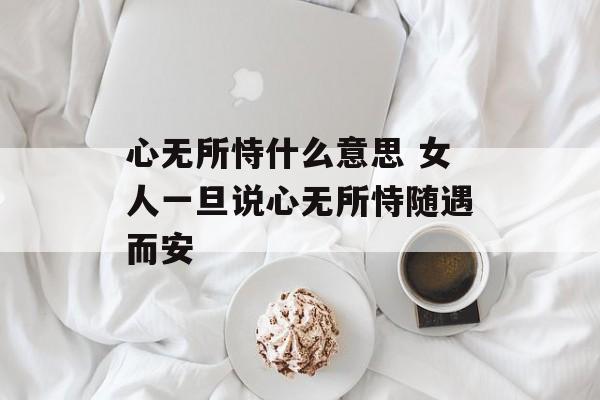 心无所恃什么意思 女人一旦说心无所恃随遇而安-第1张图片-