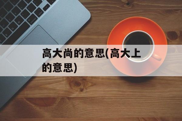 高大尚的意思(高大上的意思)-第1张图片-