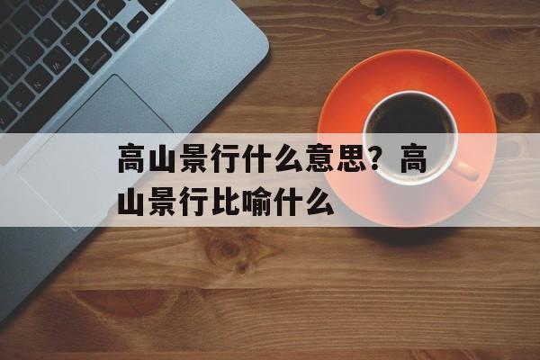 高山景行什么意思？高山景行比喻什么-第1张图片-