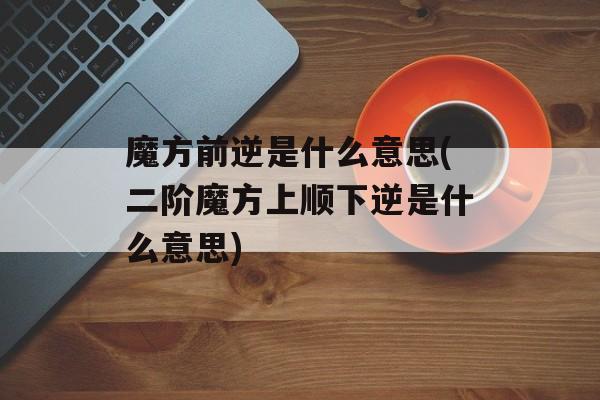 魔方前逆是什么意思(二阶魔方上顺下逆是什么意思)-第1张图片-