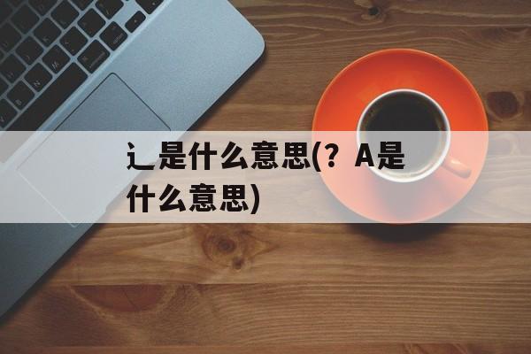 辶是什么意思(？A是什么意思)-第1张图片-